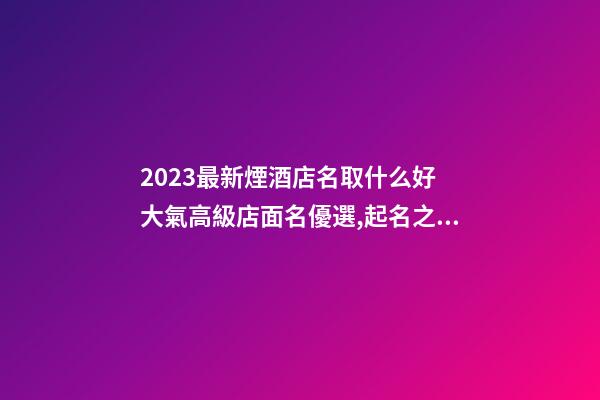 2023最新煙酒店名取什么好 大氣高級店面名優選,起名之家-第1張-店鋪起名-玄機派